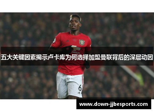 五大关键因素揭示卢卡库为何选择加盟曼联背后的深层动因