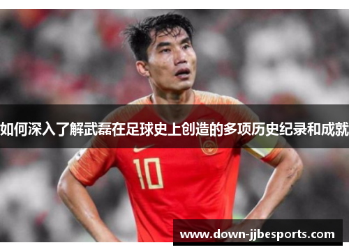 如何深入了解武磊在足球史上创造的多项历史纪录和成就