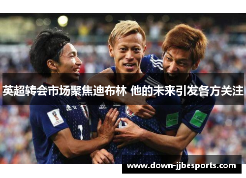 英超转会市场聚焦迪布林 他的未来引发各方关注