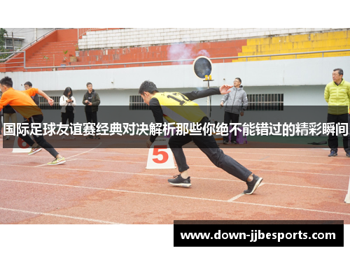 国际足球友谊赛经典对决解析那些你绝不能错过的精彩瞬间