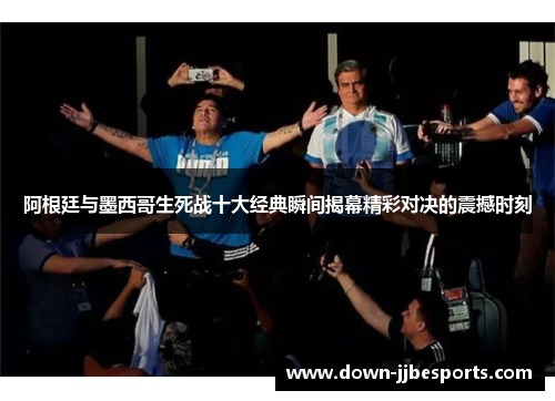 阿根廷与墨西哥生死战十大经典瞬间揭幕精彩对决的震撼时刻