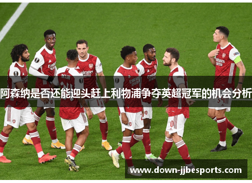 阿森纳是否还能迎头赶上利物浦争夺英超冠军的机会分析