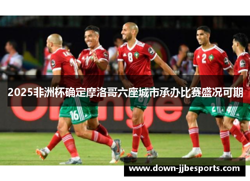 2025非洲杯确定摩洛哥六座城市承办比赛盛况可期