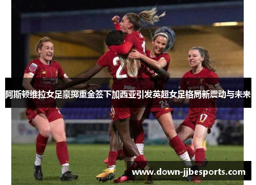 阿斯顿维拉女足豪掷重金签下加西亚引发英超女足格局新震动与未来