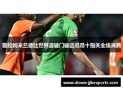 图拉姆米兰德比世界波破门破迈尼昂十指关全场沸腾 图拉姆米兰德比世界波破门破迈尼昂十指关全场沸腾